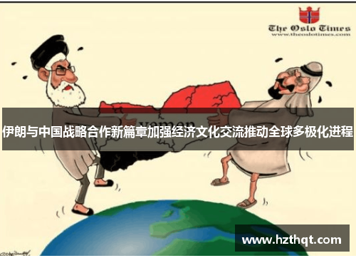 伊朗与中国战略合作新篇章加强经济文化交流推动全球多极化进程