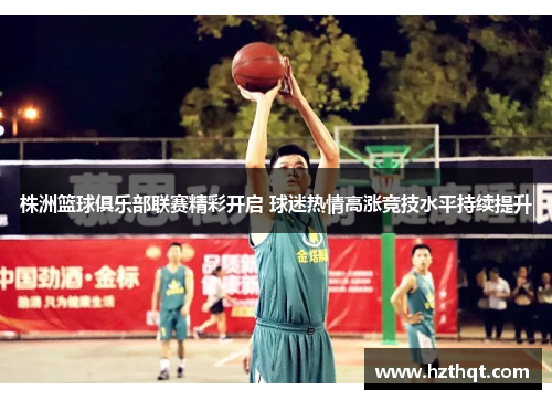 株洲篮球俱乐部联赛精彩开启 球迷热情高涨竞技水平持续提升